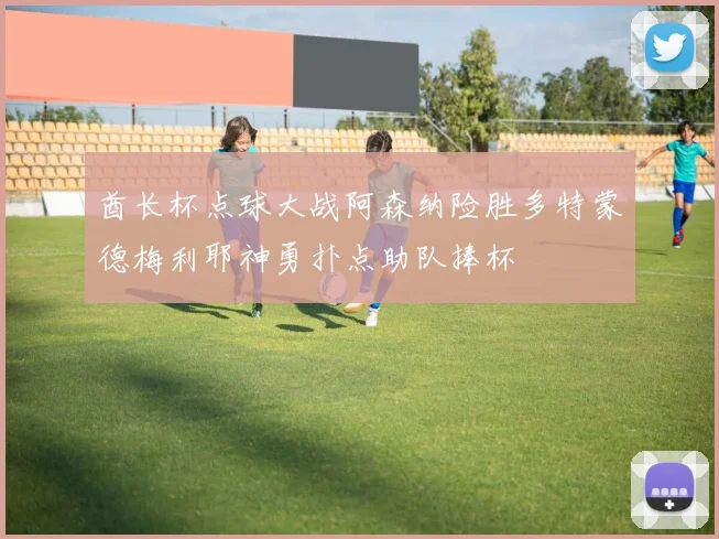 酋长杯点球大战阿森纳险胜多特蒙德梅利耶神勇扑点助队捧杯