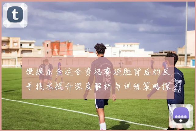 樊振东全运会资格赛连胜背后的反手技术提升深度解析与训练策略探讨