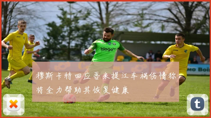 穆斯卡特回应吾米提江车祸伤情称将全力帮助其恢复健康
