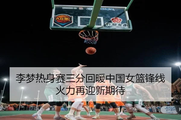 李梦热身赛三分回暖中国女篮锋线火力再迎新期待